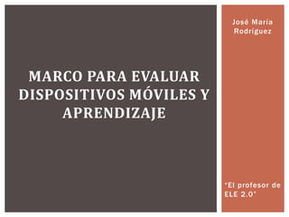 José María
Rodríguez
“El profesor de
ELE 2.0”
MARCO PARA EVALUAR
DISPOSITIVOS MÓVILES Y
APRENDIZAJE
 
