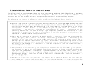 2. CARTA

DE

DERECHOS

Y

DEBERES

DE LAS

ALUMNAS

Y LOS

ALUMNOS

Las niñas, niños y adolescentes tienen una gran cantidad de derechos como miembros de la sociedad,
establecidos legalmente y de observancia obligatoria. En esta Carta se busca enfatizar los
derechos que les son propios en tanto educandos pertenecientes a una comunidad escolar.
Las alumnas y los alumnos de educación básica en el Distrito Federal tienen derecho a:

a) Acudir a la escuela y recibir educación pública gratuita e inclusiva desde preescolar hasta
tercer grado de educación secundaria, sin condicionamiento alguno. Las alumnas y los alumnos
que enfrentan barreras para el aprendizaje y la participación, sobresalientes o con alguna
discapacidad, tienen derecho a una educación pública pertinente de acuerdo a sus
necesidades, a una efectiva igualdad de oportunidades de acceso y permanencia en los
servicios educativos, así como a recibir una formación integral que contribuya al pleno
desarrollo de su persona, de acuerdo a los planes de estudio, programas y orientaciones que
determine la Secretaría de Educación Pública.
b) Estar en un ambiente de aprendizaje sano, seguro y tolerante, libre de discriminación,
acoso, bullying, malos tratos, violencia, adicciones y sectarismo. A denunciar y ser
atendido si ha sido objeto de estos comportamientos. El bullying o acoso escolar es el
maltrato físico, verbal, psicológico y/o social, deliberado y recurrente que recibe un niño
(agredido) por parte de otro u otros niños (agresor), que se comportan con él cruelmente con
el objetivo de someterlo y asustarlo, y que se caracteriza por la intencionalidad y
reiteración en el tiempo.
c) Ser respetado en sus derechos y sus pertenencias. Ser tratado con amabilidad y con respeto a
su dignidad por parte de autoridades, directivos, docentes y demás personal escolar, así
como por sus compañeras y compañeros, independientemente de su edad, raza, credo, color,
género, identidad de género, religión, origen, etnia, estatus migratorio, idioma o lengua,
preferencia sexual, condición física o emocional, discapacidad, posición económica o
pensamiento político.
d) Recibir al inicio del ciclo escolar o al momento de la admisión durante el ciclo escolar,
una copia por escrito del Marco para la Convivencia Escolar. A estar informado del

8

 