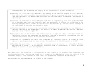 comportamiento que se espera que tenga y de las consecuencias en caso no tenerlo.
e) Recibir, al inicio del ciclo escolar o al momento de la admisión durante el ciclo escolar,
los libros de texto gratuitos correspondientes al grado a cursar, así como a hacer uso de
las instalaciones y los materiales educativos con los que cuenta la escuela y que apoyan su
aprendizaje.
f) Conocer los criterios de evaluación para cada área o asignatura y para cada grado impartido
en la escuela, así como los requisitos para ser promovido. A recibir los resultados de las
evaluaciones periódicas basadas en los criterios establecidos y a ser notificado a tiempo de
la posibilidad de reprobar una materia o grado.
g) Confidencialidad en el manejo del expediente personal. A ser respetado, no ser difamado ni
recibir insultos ya sea verbalmente, por escrito, a través de medios electrónicos o mediante
cualquier otro medio de expresión.
h) Participar en las actividades del centro escolar. A expresar libre y respetuosamente sus
opiniones, ejercer su capacidad de análisis, crítica y presentar propuestas, sin más
limitaciones que el respeto de los derechos de terceros.
i) Recibir los documentos oficiales que acrediten su situación escolar, a través de quien
ejerza la patria potestad, así como recibir la credencial de identificación de la SEP.
j) Recibir la protección y el cuidado necesario para preservar su integridad física,
psicológica y social y la información necesaria para el autocuidado. A recibir atención
médica de urgencia en caso de requerirlo.

Por otra parte, es necesaria la colaboración de las alumnas y los alumnos para garantizar una
convivencia pacífica y solidaria, basada en el respeto a la dignidad de todos los miembros de la
comunidad escolar, y su cooperación para lograr los propósitos formativos de la escuela.
En este sentido, son deberes de las alumnas y los alumnos:

9

 