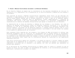 3. FALTAS

Y

MEDIDAS DISCIPLINARIAS

APLICABLES A LA

EDUCACIÓN SECUNDARIA

En el Distrito Federal se espera que la convivencia en las escuelas secundarias se rija por la
observación y el cumplimiento de lo establecido en la Carta de Derechos y Deberes de las Alumnas y
los Alumnos.
Este apartado de Faltas y Medidas Disciplinarias complementa dicha Carta, ya que describe las
conductas o comportamientos de las alumnas y los alumnos contrarías a la convivencia pacífica y
que de alguna manera impiden que el proceso educativo se lleve a cabo en un ambiente seguro,
ordenado y respetuoso, necesario para el aprendizaje. Dichos comportamientos o conductas se
consideran como faltas y han sido clasificadas de acuerdo a su naturaleza, acompañándolas de
consecuencias en términos de medidas disciplinarias que apoyan la formación de los educandos.
La observación de la Carta de Derechos y Deberes de las Alumnas y los Alumnos, así como la
adopción de medidas disciplinarias cuando se presentan conductas contrarias a la convivencia,
encauzará la vida de la comunidad escolar en todas las escuelas de educación secundaria del
Distrito Federal, incluyendo las de educación especial, y tendrán vigencia durante todo el ciclo
escolar. Aplican también en las visitas extraescolares y actividades a las que acudan las alumnas
y los alumnos en representación de la escuela.
Ante cualquier falta cometida por las alumnas y los alumnos se debe privilegiar el diálogo como
mecanismo fundamental para su corrección. Es indispensable que el docente recurra al razonamiento
y a la persuasión, proporcione información concerniente a los acuerdos de la comunidad educativa,
los derechos y las responsabilidades que alumnas y alumnos tienen en la escuela y manifieste una
actitud consistente, para lograr que la intervención docente se constituya en una experiencia
reguladora positiva.
Toda falta disciplinaria deberá ser informada a los padres de familia o tutores, además de quedar
registrada en el expediente de la alumna o el alumno, detallando los hechos, la intervención y
compromisos contraídos por el educando y sus padres, así como las medidas que implemente la
escuela para apoyarlo.
En la aplicación de las medidas disciplinarias se deberá tener en cuenta el contexto en que se
produjo la falta, así como la edad, los antecedentes de conducta, y las circunstancias personales,
familiares o sociales de la alumna o el alumno.

12

 
