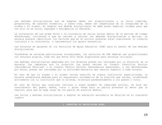 Las medidas disciplinarias que se adopten deben ser proporcionales a la falta cometida,
progresivas, de carácter formativo, y sobre todo, deben ser respetuosas de la integridad de la
alumna o el alumno. Al adoptar una medida disciplinaria se debe poner especial cuidado para que
con ello no se aísle, segregue o estigmatice al educando.
La reiteración de una misma falta o la ocurrencia de varias faltas dentro de un periodo de tiempo
determinado, conllevará a que se revisen y valoren las medidas disciplinarias a aplicar. La
escuela buscará identificar los factores que en el entorno pudieran estar ocasionando la conducta
contraria a la convivencia e implementará los apoyos necesarios.
Las escuelas se apoyarán en los Servicios de Apoyo Educativo (SAE) para el manejo de las medidas
disciplinarias.
Tratándose de escuelas particulares incorporadas, los servicios de SAE deberán ser proporcionados
con recursos propios, toda vez que éstos sólo están disponibles para escuelas oficiales.
Las medidas disciplinarias adoptadas por los docentes podrán ser revisadas por la dirección de la
escuela; las impuestas por la dirección las podrá revisar el Consejo Consultivo Escolar
(Secundarias Técnicas) o el Consejo Técnico Escolar (Secundarias Generales), y las determinadas
por éstos, podrán ser revisadas por la autoridad educativa que resulte superior a cada escuela.
En caso de que la alumna o el alumno reciba atención de alguna institución especializada, la
escuela establecerá medidas para el seguimiento sistemático de la atención que reciba, colaborando
activamente con la institución que lo atienda. Orientará permanentemente a los padres o tutor.
En caso de faltas que ocasionen lesiones a algún miembro de comunidad escolar, se hará del
conocimiento del padre, madre, tutor o quien tenga bajo su patria potestad al menor que la
realizó, para que se haga cargo de los gastos de atención médica.
Las faltas y medidas disciplinarias a adoptar en educación secundaria se detallan en el siguiente
cuadro:
1. CONDUCTAS DE INDISCIPLINA LEVES

13

 