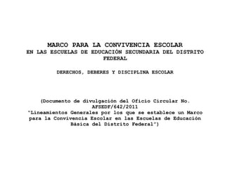 MARCO PARA LA CONVIVENCIA ESCOLAR
EN LAS ESCUELAS DE EDUCACIÓN SECUNDARIA DEL DISTRITO
FEDERAL
DERECHOS, DEBERES Y DISCIPLINA ESCOLAR

(Documento de divulgación del Oficio Circular No.
AFSEDF/642/2011
“Lineamientos Generales por los que se establece un Marco
para la Convivencia Escolar en las Escuelas de Educación
Básica del Distrito Federal”)

 