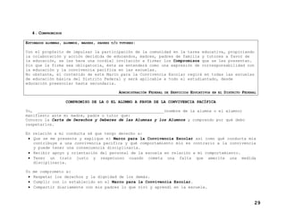 4. COMPROMISOS
ESTIMADOS ALUMNAS, ALUMNOS, MADRES, PADRES Y/O TUTORES:
Con el propósito de impulsar la participación de la comunidad en la tarea educativa, propiciando
la colaboración y acción decidida de educandos, madres, padres de familia y tutores a favor de
la educación, se les hace una cordial invitación a firmar los Compromisos que se les presentan.
Sin que la firma sea obligatoria, ésta se entenderá como una expresión de corresponsabilidad con
la educación y la convivencia pacífica en las escuelas.
No obstante, el contenido de este Marco para la Convivencia Escolar regirá en todas las escuelas
de educación básica del Distrito Federal y será aplicable a todo el estudiantado, desde
educación preescolar hasta secundaria.
ADMINISTRACIÓN FEDERAL DE SERVICIOS EDUCATIVOS EN EL DISTRITO FEDERAL
COMPROMISO DE LA O EL ALUMNO A FAVOR DE LA CONVIVENCIA PACÍFICA
Yo, _____________________________________________________(nombre de la alumna o el alumno)
manifiesto ante mi madre, padre o tutor que:
Conozco la Carta de Derechos y Deberes de las Alumnas y los Alumnos y comprendo por qué debo
respetarlos.
En relación a mi conducta sé que tengo derecho a:
• Que se me presente y explique el Marco para la Convivencia Escolar así como qué conducta mía
contribuye a una convivencia pacífica y qué comportamiento mío es contrario a la convivencia
y puede tener una consecuencia disciplinaria.
• Recibir apoyo y orientación del personal de la escuela en relación a mi comportamiento.
• Tener un trato justo y respetuoso cuando cometa una falta que amerite una medida
disciplinaria.
Yo
•
•
•

me comprometo a:
Respetar los derechos y la dignidad de los demás.
Cumplir con lo establecido en el Marco para la Convivencia Escolar.
Compartir diariamente con mis padres lo que viví y aprendí en la escuela.

29

 