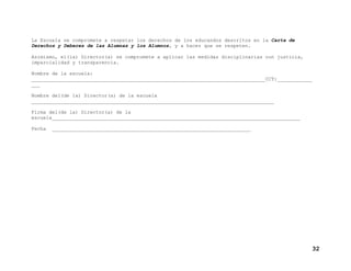 La Escuela se compromete a respetar los derechos de los educandos descritos en la Carta de
Derechos y Deberes de las Alumnas y los Alumnos, y a hacer que se respeten.
Asimismo, el(la) Director(a) se compromete a aplicar las medidas disciplinarias con justicia,
imparcialidad y transparencia.
Nombre de la escuela:
________________________________________________________________________________CCT:____________
___
Nombre del(de la) Director(a) de la escuela
___________________________________________________________________________________
Firma del(de la) Director(a) de la
escuela_____________________________________________________________________________________
Fecha

____________________________________________________________________

32

 