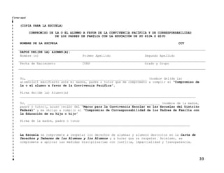 Cortar aquí

(COPIA PARA LA ESCUELA)
COMPROMISO DE LA O EL ALUMNO A FAVOR DE LA CONVIVENCIA PACÍFICA Y DE CORRESPONSABILIDAD
DE LOS PADRES DE FAMILIA CON LA EDUCACIÓN DE SU HIJA O HIJO
NOMBRE DE LA ESCUELA

CCT

DATOS DEL(DE LA) ALUMNO(A):
Nombre (s)

Primer Apellido

Segundo Apellido

Fecha de Nacimiento

CURP

Grado y Grupo

Yo, ________________________________________________________________ (nombre del(de la)
alumno(a)) manifiesto ante mi madre, padre o tutor que me comprometo a cumplir el “Compromiso de
la o el alumno a favor de la Convivencia Pacífica”.
Firma del(de la) Alumno(a)
______________________________________________________________________________________________
Yo, _______________________________________________________________________ (nombre de la madre,
padre o tutor), acuso recibo del “Marco para la Convivencia Escolar en las Escuelas del Distrito
Federal” y me obligo a cumplir el “Compromiso de Corresponsabilidad de los Padres de Familia con
la Educación de su hija o hijo”
Firma de la madre, padre o tutor
___________________________________________________________________________________________

La Escuela se compromete a respetar los derechos de alumnas y alumnos descritos en la Carta de
Derechos y Deberes de las Alumnas y los Alumnos y a hacer que se respeten. Asimismo, se
compromete a aplicar las medidas disciplinarias con justicia, imparcialidad y transparencia.

33

 