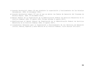 o) Acuerdo Secretarial número 98 que establece la organización y funcionamiento de las Escuelas
Secundarias. (DOF, 26 noviembre 1982).
p) Acuerdo Secretarial número 557 por el que se emiten las Reglas de Operación del Programa de
Escuela Segura. (DOF, 29 diciembre 2010).
q) Manual General de la Organización de la Administración Federal de Servicios Educativos en el
Distrito Federal (DOF, 23 agosto 2005. Última reforma 15 agosto 2007).
r) Modificaciones al Manual General de Organización de la Administración Federal de Servicios
Educativos en el Distrito Federal (DOF, 15 agosto 2007).
s) Lineamientos Generales para la Organización y Funcionamiento de los Servicios de Educación
Inicial, Básica, Especial y para Adultos en el Distrito Federal. Ciclo Escolar 2011-2012.

36

 