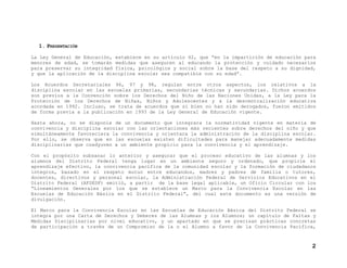 1. PRESENTACIÓN
La Ley General de Educación, establece en su artículo 42, que “en la impartición de educación para
menores de edad, se tomarán medidas que aseguren al educando la protección y cuidado necesarios
para preservar su integridad física, psicológica y social sobre la base del respeto a su dignidad,
y que la aplicación de la disciplina escolar sea compatible con su edad”.
Los Acuerdos Secretariales 96, 97 y 98, regulan entre otros aspectos, los relativos a la
disciplina escolar en las escuelas primarias, secundarias técnicas y secundarias. Dichos acuerdos
son previos a la Convención sobre los Derechos del Niño de las Naciones Unidas, a la Ley para la
Protección de los Derechos de Niñas, Niños y Adolescentes y a la descentralización educativa
acordada en 1992. Incluso, se trata de acuerdos que si bien no han sido derogados, fueron emitidos
de forma previa a la publicación en 1993 de la Ley General de Educación vigente.
Hasta ahora, no se disponía de un documento que integrara la normatividad vigente en materia de
convivencia y disciplina escolar con las orientaciones más recientes sobre derechos del niño y que
simultáneamente favoreciera la convivencia y orientara la administración de la disciplina escolar.
Por ello, se observa que en las escuelas existen dificultades para manejar adecuadamente medidas
disciplinarias que coadyuven a un ambiente propicio para la convivencia y el aprendizaje.
Con el propósito subsanar lo anterior y asegurar que el proceso educativo de las alumnas y los
alumnos del Distrito Federal tenga lugar en un ambiente seguro y ordenado, que propicie el
aprendizaje efectivo, la convivencia pacífica de la comunidad escolar y la formación de ciudadanos
íntegros, basado en el respeto mutuo entre educandos, madres y padres de familia o tutores,
docentes, directivos y personal escolar, la Administración Federal de Servicios Educativos en el
Distrito Federal (AFSEDF) emitió, a partir de la base legal aplicable, un Oficio Circular con los
“Lineamientos Generales por los que se establece un Marco para la Convivencia Escolar en las
Escuelas de Educación Básica en el Distrito Federal”, del cual este documento es una versión de
divulgación.
El Marco para la Convivencia Escolar en las Escuelas de Educación Básica del Distrito Federal se
integra por una Carta de Derechos y Deberes de las Alumnas y los Alumnos; un capítulo de Faltas y
Medidas Disciplinarias por nivel educativo, y un apartado en que se precisan prácticas concretas
de participación a través de un Compromiso de la o el Alumno a favor de la Convivencia Pacífica,

2

 