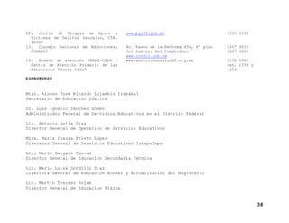 12. Centro de Terapia de Apoyo a
Víctimas de Delitos Sexuales, CTA.
PGJDF
13. Consejo Nacional de Adicciones,
CONADIC
14. Modelo de atención UNEME-CAPA Centro de Atención Primaria de las
Adicciones “Nueva Vida”

www.pgjdf.gob.mx

5345 5598

Av. Paseo de la Reforma 450, 8º piso
Col Juárez. Del Cuauhtémoc
www.condic.gob.mx
www.adiccionessaluddf.org.mx

5207 9015
5207 9220
5132 0900
ext. 1338 y
1354

DIRECTORIO

Mtro. Alonso José Ricardo Lujambio Irazábal
Secretario de Educación Pública
Dr. Luis Ignacio Sánchez Gómez
Administrador Federal de Servicios Educativos en el Distrito Federal
Lic. Antonio Ávila Díaz
Director General de Operación de Servicios Educativos
Mtra. María Isaura Prieto López
Directora General de Servicios Educativos Iztapalapa
Lic. Mario Salgado Cuevas
Director General de Educación Secundaria Técnica
Lic. María Luisa Gordillo Díaz
Directora General de Educación Normal y Actualización del Magisterio
Lic. Martín Toscano Rojas
Director General de Educación Física

38

 