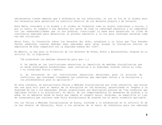 adolescentes tienen deberes que a diferencia de los anteriores, no son un fin en sí mismos pero
son necesarios para garantizar el ejercicio efectivo de los derechos propios y de terceros.
Este Marco considera a la alumna o el alumno en formación como un sujeto individual y social, y
por lo tanto, el respeto a sus derechos por parte de toda la comunidad educativa y su compromiso
con las responsabilidades que le son propias, constituyen la base para garantizar un clima de
convivencia adecuado para desarrollar el proceso educativo y la vía para conformar escuelas cada
vez más inclusivas.
Ahora bien, la Convención sobre los Derechos del Niño, establece a la letra que “Los Estados
Partes adoptarán cuantas medidas sean adecuadas para velar porque la disciplina escolar se
administre de modo compatible con la dignidad humana del niño”.
En México, la Ley para la Protección de los Derechos de Niñas, Niños y Adolescentes, dispone en su
artículo 32, lo siguiente:
“Se promoverán las medidas necesarias para que: (…)
F. Se impida en las instituciones educativas la imposición de medidas disciplinarias que
no estén previamente establecidas, sean contrarias a su dignidad, atenten contra su vida,
o su integridad física o mental.
G. Se favorezcan en las instituciones educativas mecanismos para la solución de
conflictos, que contengan claramente las conductas que impliquen faltas a la disciplina y
los procedimientos para su aplicación.”
En este contexto, se puntualizaron Faltas y Medidas Disciplinarias por nivel educativo, que buscan
ser una guía útil para el manejo de la disciplina en las escuelas, garantizando el respeto a la
dignidad de las y los educandos. Éstas, proporcionan una descripción puntual de “las conductas que
impliquen faltas a la disciplina”, es decir, de los comportamientos no deseables de acuerdo a la
edad, en un ambiente donde se busca que impere el respeto mutuo. Asimismo, se especifica el tipo
de consecuencia que conlleva cada falta disciplinaria de acuerdo con el marco normativo aplicable.
Con las Faltas y Medidas Disciplinarias se busca, conforme a lo establecido en el artículo 42 de
la Ley General de Educación, dotar a las escuelas de un marco de referencia para una adecuada

4

 