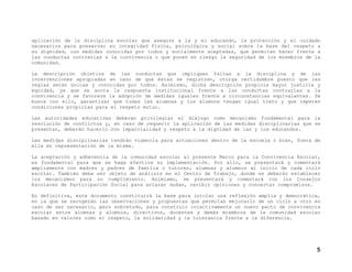 aplicación de la disciplina escolar que asegure a la y el educando, la protección y el cuidado
necesarios para preservar su integridad física, psicológica y social sobre la base del respeto a
su dignidad, con medidas conocidas por todos y socialmente aceptadas, que permitan hacer frente a
las conductas contrarias a la convivencia o que ponen en riesgo la seguridad de los miembros de la
comunidad.
La descripción objetiva de las conductas que impliquen faltas a la disciplina y de las
intervenciones apropiadas en caso de que éstas se registren, otorga certidumbre puesto que las
reglas serán únicas y conocidas por todos. Asimismo, dicha descripción propicia mayor justicia y
equidad, ya que se acota la respuesta institucional frente a las conductas contrarias a la
convivencia y se favorece la adopción de medidas iguales frente a circunstancias equivalentes. Se
busca con ello, garantizar que todas las alumnas y los alumnos tengan igual trato y que imperen
condiciones propicias para el respeto mutuo.
Las autoridades educativas deberán privilegiar el diálogo como mecanismo fundamental para la
resolución de conflictos y, en caso de requerir la aplicación de las medidas disciplinarias que se
presentan, deberán hacerlo con imparcialidad y respeto a la dignidad de las y los educandos.
Las medidas disciplinarias tendrán vigencia para actuaciones dentro de la escuela o bien, fuera de
ella en representación de la misma.
La aceptación y adherencia de la comunidad escolar al presente Marco para la Convivencia Escolar,
es fundamental para que se haga efectiva su implementación. Por ello, se presentará y comentará
ampliamente con madres y padres de familia o tutores, alumnas y alumnos al inicio de cada ciclo
escolar. También debe ser objeto de análisis en el Centro de Trabajo, donde se deberán establecer
los mecanismos para su cumplimiento. Asimismo, se presentará y comentará con los Consejos
Escolares de Participación Social para aclarar dudas, recibir opiniones y concertar compromisos.
En definitiva, este documento constituirá la base para iniciar una reflexión amplia y democrática,
en la que se recogerán las observaciones y propuestas que permitan mejorarlo de un ciclo a otro en
caso de ser necesario, pero sobretodo, para construir colectivamente un nuevo pacto de convivencia
escolar entre alumnas y alumnos, directivos, docentes y demás miembros de la comunidad escolar
basado en valores como el respeto, la solidaridad y la tolerancia frente a la diferencia.

5

 