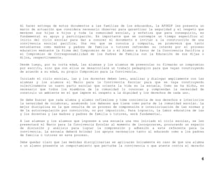 Al hacer entrega de estos documentos a las familias de los educandos, la AFSEDF les presenta un
marco de actuación que considera necesario observar para garantizar la seguridad y el respeto que
merecen sus hijas e hijos y toda la comunidad escolar, y enfatiza que para conseguirlo, es
fundamental su apoyo y participación. Es importante que se contemple un tiempo específico al
inicio del ciclo escolar para dar a conocer el documento e invitar a la construcción de una
convivencia escolar pacífica. Una vez que se conozca y comparta, se promoverá que tanto
estudiantes como madres y padres de familia o tutores refrenden su interés por el proceso
educativo mediante la firma del Compromiso de la o el Alumno a favor de la Convivencia Pacífica y
el Compromiso de Corresponsabilidad de los Padres de Familia con la Educación de sus Hijas o
Hijos, respectivamente.
Desde luego, por su corta edad, las alumnas y los alumnos de preescolar no firmarán un compromiso
por escrito, sino que con ellos se desarrollará un trabajo pedagógico para que vayan construyendo
de acuerdo a su edad, su propio Compromiso para la Convivencia.
Iniciado el ciclo escolar, las y los docentes deben leer, analizar y dialogar ampliamente con las
alumnas y los alumnos el Marco para la Convivencia Escolar para que se vaya construyendo
colectivamente un nuevo pacto escolar que oriente la vida en la escuela. Como se ha dicho, es
necesario que todos los miembros de la comunidad lo conozcan y comprendan la necesidad de
construir un ambiente en el que impere el respeto a la dignidad y los derechos de cada uno.
Se debe buscar que cada alumna y alumno reflexione y tome conciencia de sus derechos e interiorice
la necesidad de colaborar, asumiendo los deberes que tiene como parte de la comunidad escolar. La
mejor disciplina es la que resulta de un proceso de comprensión e interiorización de las normas y
de la autorregulación por convicción, no por imposición. Para lograrlo, la labor educativa de las
y los docentes y las madres y padres de familia o tutores, será fundamental.
A las alumnas y los alumnos que ingresen a una escuela una vez iniciado el ciclo escolar, se les
presentará el Marco para la Convivencia Escolar al momento de incorporarse, procurando un espacio
de discusión y análisis para lograr la comprensión y adhesión a este referente para la
convivencia. La escuela deberá brindar los apoyos necesarios tanto al educando como a los padres
de familia o tutores en este proceso.
Debe quedar claro que las medidas disciplinarias se aplicarán únicamente en caso de que una alumna
o un alumno presente un comportamiento que perturbe la convivencia o que atente contra el derecho

6

 