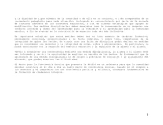 y la dignidad de algún miembro de la comunidad o de ella en su conjunto, e irán acompañadas de un
tratamiento pedagógico para cada situación, incluyendo el reconocimiento por parte de la escuela
de factores adversos en los contextos educativos, a fin de diseñar estrategias que apoyen su
modificación. Las medidas disciplinarias deben manejarse como la consecuencia de no respetar una
conducta acordada y deben ser oportunidad para la reflexión y el aprendizaje para la comunidad
escolar, a fin de avanzar en la construcción de espacios cada vez más inclusivos.
Es importante enfatizar que estas medidas deben ser en todo momento de carácter formativo,
previamente conocidas, proporcionales a la falta cometida, y sobre todo, respetuosas de la
integridad de quien las recibe. En ningún caso una falta de disciplina podrá derivar en medidas
que no consideren los derechos y la integridad de niñas, niños y adolescentes. En particular, no
podrá sancionarse con la negación del servicio educativo o la expulsión de la alumna o el alumno.
Previo a establecer una consecuencia mediante una medida disciplinaria, la alumna o el alumno debe
ser informado y recibir la oportunidad de explicar su versión de los hechos. Es fundamental que la
aplicación de una medida disciplinaria no de origen a prácticas de exclusión o al aislamiento del
educando, que puedan acentuar las dificultades.
El Marco para la Convivencia Escolar que presenta la AFSEDF es un referente para que la comunidad
escolar construya en el día a día un nuevo pacto de convivencia escolar, basado en el respeto a
los derechos y el compromiso con una convivencia pacífica y solidaria, conceptos fundamentales en
la formación de ciudadanos íntegros.

7

 