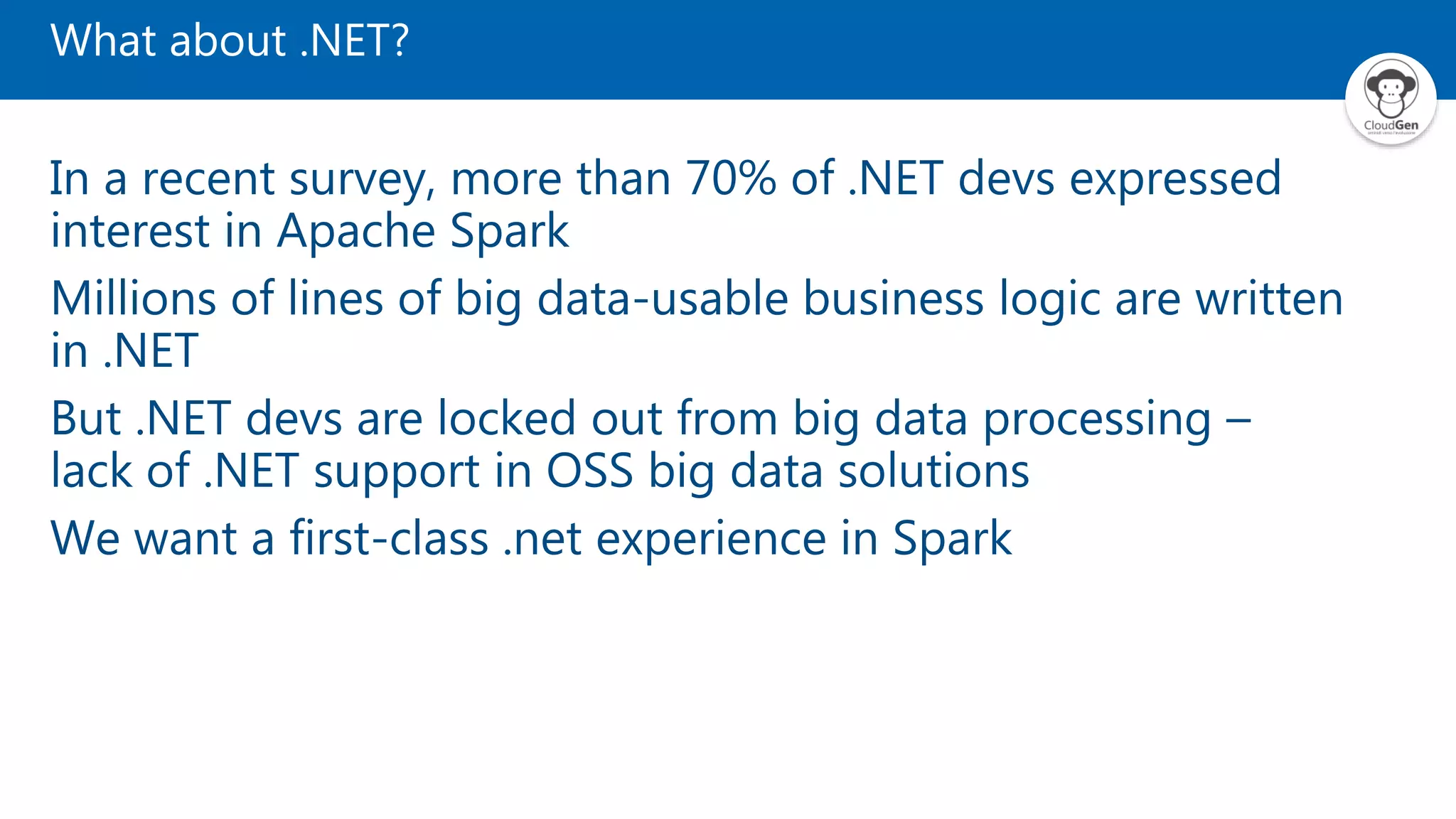 What about .NET?
In a recent survey, more than 70% of .NET devs expressed
interest in Apache Spark
Millions of lines of big data-usable business logic are written
in .NET
But .NET devs are locked out from big data processing –
lack of .NET support in OSS big data solutions
We want a first-class .net experience in Spark
 