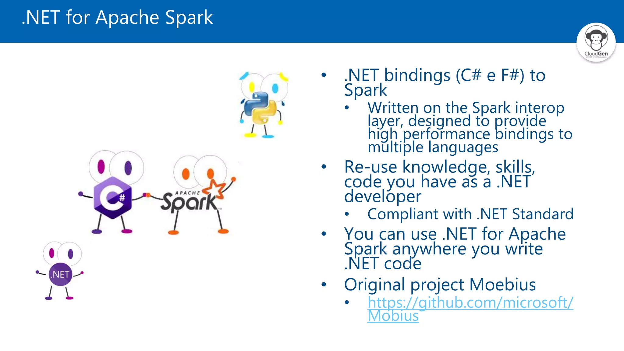 .NET for Apache Spark
• .NET bindings (C# e F#) to
Spark
• Written on the Spark interop
layer, designed to provide
high performance bindings to
multiple languages
• Re-use knowledge, skills,
code you have as a .NET
developer
• Compliant with .NET Standard
• You can use .NET for Apache
Spark anywhere you write
.NET code
• Original project Moebius
• https://github.com/microsoft/
Mobius
 