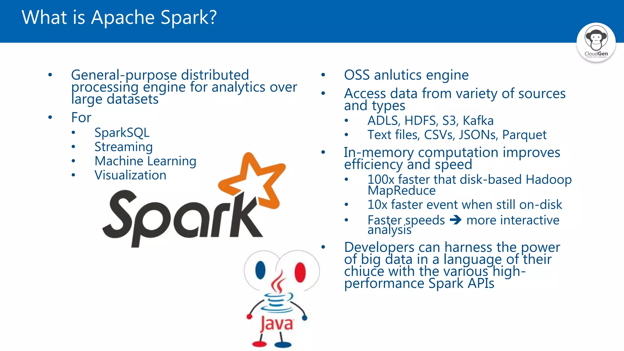 What is Apache Spark?
• General-purpose distributed
processing engine for analytics over
large datasets
• For
• SparkSQL
• Streaming
• Machine Learning
• Visualization
• OSS anlutics engine
• Access data from variety of sources
and types
• ADLS, HDFS, S3, Kafka
• Text files, CSVs, JSONs, Parquet
• In-memory computation improves
efficiency and speed
• 100x faster that disk-based Hadoop
MapReduce
• 10x faster event when still on-disk
• Faster speeds  more interactive
analysis
• Developers can harness the power
of big data in a language of their
chiuce with the various high-
performance Spark APIs
 