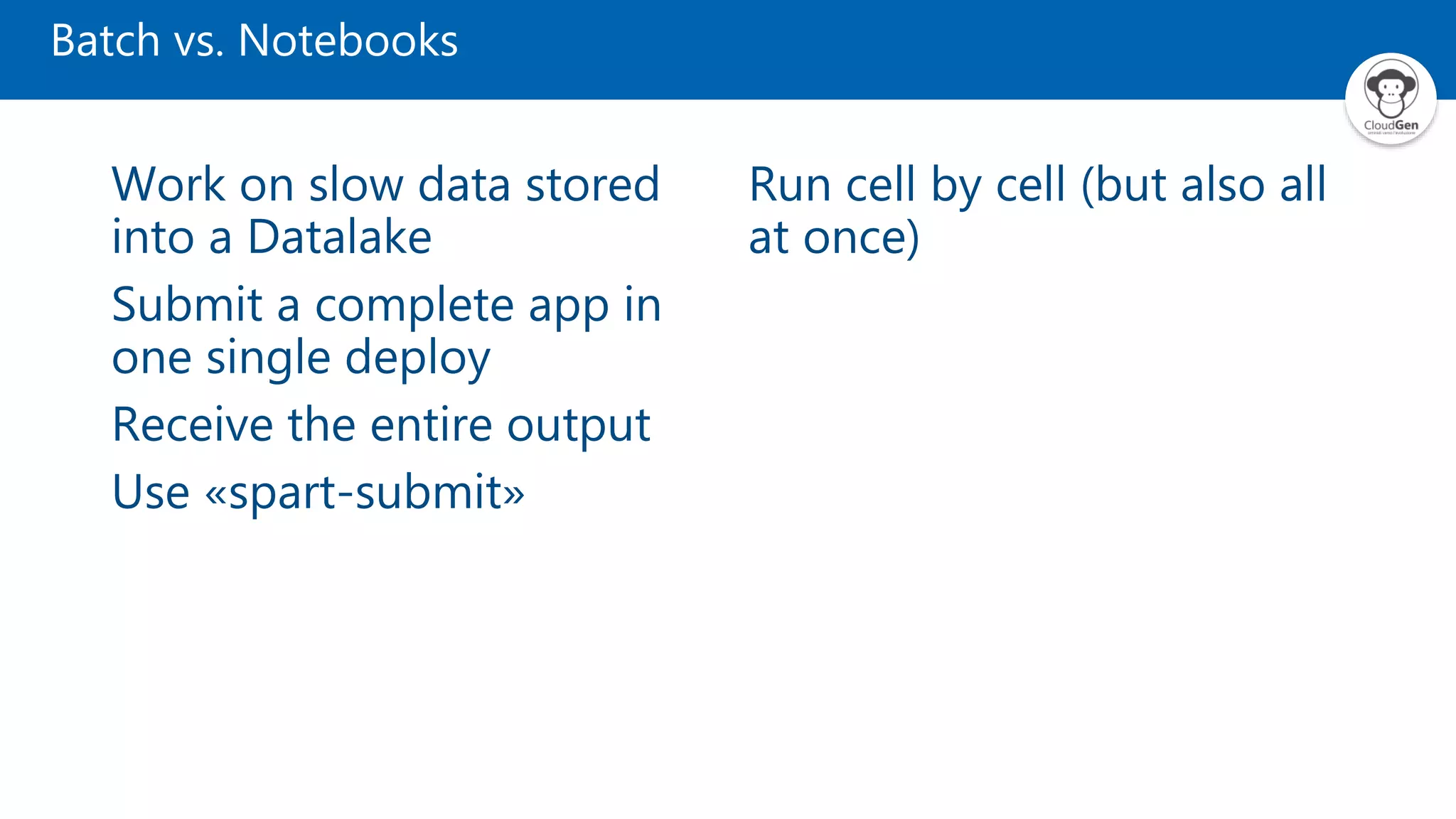 Batch vs. Notebooks
Work on slow data stored
into a Datalake
Submit a complete app in
one single deploy
Receive the entire output
Use «spart-submit»
Run cell by cell (but also all
at once)
 