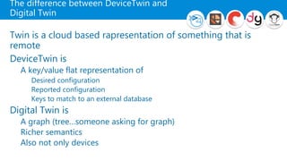 The difference between DeviceTwin and
Digital Twin
Twin is a cloud based rapresentation of something that is
remote
DeviceTwin is
A key/value flat representation of
Desired configuration
Reported configuration
Keys to match to an external database
Digital Twin is
A graph (tree…someone asking for graph)
Richer semantics
Also not only devices
 