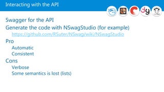 Interacting with the API
Swagger for the API
Generate the code with NSwagStudio (for example)
https://github.com/RSuter/NSwag/wiki/NSwagStudio
Pro
Automatic
Consistent
Cons
Verbose
Some semantics is lost (lists)
 