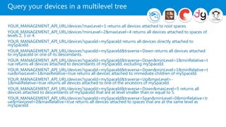 Query your devices in a multilevel tree
YOUR_MANAGEMENT_API_URL/devices?maxLevel=1 returns all devices attached to root spaces.
YOUR_MANAGEMENT_API_URL/devices?minLevel=2&maxLevel=4 returns all devices attached to spaces of
levels 2, 3 or 4.
YOUR_MANAGEMENT_API_URL/devices?spaceId=mySpaceId returns all devices directly attached to
mySpaceId.
YOUR_MANAGEMENT_API_URL/devices?spaceId=mySpaceId&traverse=Down returns all devices attached
to mySpaceId or one of its descendants.
YOUR_MANAGEMENT_API_URL/devices?spaceId=mySpaceId&traverse=Down&minLevel=1&minRelative=t
rue returns all devices attached to descendants of mySpaceId, excluding mySpaceId.
YOUR_MANAGEMENT_API_URL/devices?spaceId=mySpaceId&traverse=Down&minLevel=1&minRelative=t
rue&maxLevel=1&maxRelative=true returns all devices attached to immediate children of mySpaceId.
YOUR_MANAGEMENT_API_URL/devices?spaceId=mySpaceId&traverse=Up&maxLevel=-
1&maxRelative=true returns all devices attached to one of the ancestors of mySpaceId.
YOUR_MANAGEMENT_API_URL/devices?spaceId=mySpaceId&traverse=Down&maxLevel=5 returns all
devices attached to descendants of mySpaceId that are at level smaller than or equal to 5.
YOUR_MANAGEMENT_API_URL/devices?spaceId=mySpaceId&traverse=Span&minLevel=0&minRelative=tr
ue&maxLevel=0&maxRelative=true returns all devices attached to spaces that are at the same level as
mySpaceId.
 