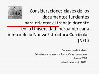Consideraciones claves de los
                 documentos fundantes
        para orientar el trabajo docente
      en la Universidad Iberoamericana
dentro de la Nueva Estructura Curricular
                                   (NEC)
                                     Documento de trabajo
             Extracto elaborado por Diana Vinay Hernández
                                                Enero 2007
                                    actualizado Junio 2008
 