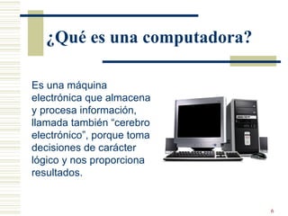 ¿Qué es una computadora? Es una máquina electrónica que almacena y procesa información, llamada también “cerebro electrónico”, porque toma decisiones de carácter lógico y nos proporciona resultados. 