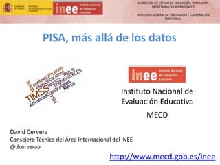 SECRETARÍA DE ESTADO DE EDUCACIÓN, FORMACIÓN
PROFESIONAL Y UNIVERSIDADES
DIRECCIÓN GENERAL DE EVALUACIÓN Y COOPERACIÓN
TERRITORIAL
http://www.mecd.gob.es/inee
David Cervera
Consejero Técnico del Área Internacional del INEE
@dcerverao
Instituto Nacional de
Evaluación Educativa
MECD
PISA, más allá de los datos
 