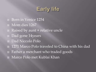    Born in Venice 1254
   Mom dies 1267
   Raised by aunt + relative uncle
   Dad gone 14years
   Dad Niccolo Polo
   1271 Marco Polo traveled to China with his dad
   Father a merchant who traded goods
   Marco Polo met Kublai Khan
 