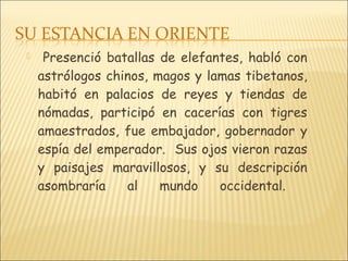  Presenció batallas de elefantes, habló con
astrólogos chinos, magos y lamas tibetanos,
habitó en palacios de reyes y tiendas de
nómadas, participó en cacerías con tigres
amaestrados, fue embajador, gobernador y
espía del emperador. Sus ojos vieron razas
y paisajes maravillosos, y su descripción
asombraría al mundo occidental.
 