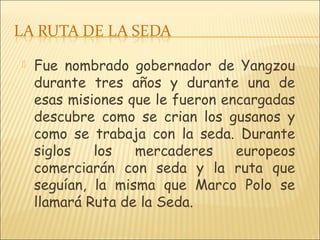  Fue nombrado gobernador de Yangzou
durante tres años y durante una de
esas misiones que le fueron encargadas
descubre como se crian los gusanos y
como se trabaja con la seda. Durante
siglos los mercaderes europeos
comerciarán con seda y la ruta que
seguían, la misma que Marco Polo se
llamará Ruta de la Seda.
 