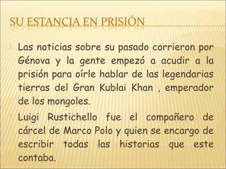  Las noticias sobre su pasado corrieron por
Génova y la gente empezó a acudir a la
prisión para oírle hablar de las legendarias
tierras del Gran Kublai Khan , emperador
de los mongoles.
 Luigi Rustichello fue el compañero de
cárcel de Marco Polo y quien se encargo de
escribir todas las historias que este
contaba.
 