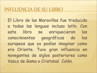  El Libro de las Maravillas fue traducido
a todas las lenguas incluso latín. Con
este libro se enriquecieron los
conocimientos geográficos de los
europeos que ya podían imaginar como
era Oriente. Tuvo gran influencia en
navegantes de siglos posteriores como
Vasco de Gama o Cristobal Colón.
 