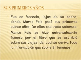  Fue en Venecia, lejos de su padre,
donde Marco Polo pasó sus primeros
quince años. De ellos casi nada sabemos.
 Marco Polo se hizo universalmente
famoso por el libro que se escribió
sobre sus viajes, del cual se deriva toda
la información que sobre él tenemos.
 