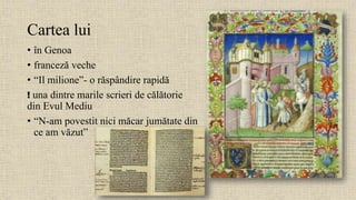 Cartea lui
• în Genoa
• franceză veche
• “Il milione”- o răspândire rapidă
! una dintre marile scrieri de călătorie
din Evul Mediu
• “N-am povestit nici măcar jumătate din
ce am văzut”
 