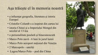 Aşa trăiește el în memoria noastră
• a infuenţat geografia, literatura şi istoria
Europei
• Cristofor Columb s-a inspirat din cartea lui
• istoria Chinei şi a Imperiului Mongol din
secolul al 13-lea
• o personalitate poulară şi binecunoscută
• Marco Polo navă - 6 luni în jurul lumii
• Marco Polo aeroport naţional din Veneția
• 2 Marcopolo - sateliți
• Lugou/Marco Polo – pod din China
 