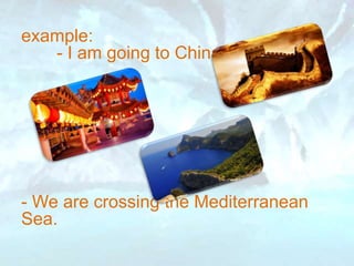 example:
- I am going to China.
- We are crossing the Mediterranean
Sea.
 