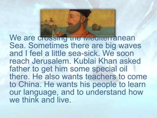 We are crossing the Mediterranean
Sea. Sometimes there are big waves
and I feel a little sea-sick. We soon
reach Jerusalem. Kublai Khan asked
father to get him some special oil
there. He also wants teachers to come
to China. He wants his people to learn
our language, and to understand how
we think and live.
 