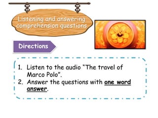 Listening and answering
comprehension questions
1. Listen to the audio “The travel of
Marco Polo”.
2. Answer the questions with one word
answer.
Directions
 