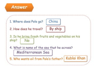 Answer
1. Where does Polo go?
2. How does he travel?
3. Is he bring fresh fruits and vegetables on his
ship?
4. What is name of the sea that he across?
5. Who wants oil from Polo’s father?
China
By ship
No
Kublai Khan
Mediterranean Sea
 