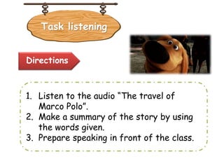 Task listening
Directions
1. Listen to the audio “The travel of
Marco Polo”.
2. Make a summary of the story by using
the words given.
3. Prepare speaking in front of the class.
 