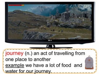 journey (n.) an act of travelling from
one place to another
example we have a lot of food and
water for our journey.
 