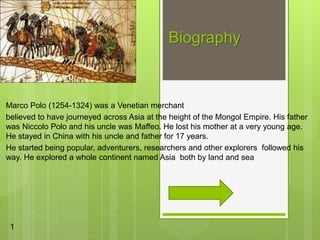 Biography
Marco Polo (1254-1324) was a Venetian merchant
believed to have journeyed across Asia at the height of the Mongol Empire. His father
was Niccolo Polo and his uncle was Maffeo. He lost his mother at a very young age.
He stayed in China with his uncle and father for 17 years.
He started being popular, adventurers, researchers and other explorers followed his
way. He explored a whole continent named Asia both by land and sea
1
 