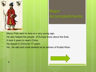 Major
Accomplishments
• Marco Polo went to Asia at a very young age.
• He also helped the people of Europe know about the East.
• It took 4 years to reach China.
• He stayed in China for 17 years.
• He , his dad and uncle worked as an advisor of Kublai Khan.
2
 