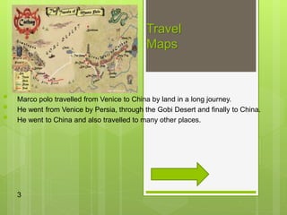 Travel
Maps
• Marco polo travelled from Venice to China by land in a long journey.
• He went from Venice by Persia, through the Gobi Desert and finally to China.
• He went to China and also travelled to many other places.
3
 