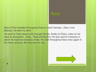 Asia
Marco Polo travelled throughout Asia to reach Xanadu , Asia ( now
Beijing). He went by land.
He went to Gobi desert and through Persia, finally to China. Later on he
went to Jerusalem , India , Tibet and Burma. He was sent to missions in
which he explored Xanadu whole. He went throughout Asia once again in
his return journey. But this time by sea.
4
 
