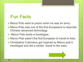 Fun Facts
 Marco Polo went to prison when he was an army.
 Marco Polo was one of the first Europeans to describe
Chinese advanced technology.
 Marco Polo wrote a travelogue.
 Marco Polo wasn’t the first European to travel to Asia.
 Christopher Columbus got inspired by Marco polo’s
travelogue and did a similar travel to the west.
5
 
