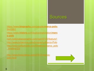 Sources
https://www.biography.com/people/marco-polo-
9443861
https://www.history.com/topics/exploration/marc
o-polo
ngm.nationalgeographic.com/ngm/0105/feature1
http://www.britannica.com/biography/Marco-Polo
http://www.softschools.com/timelines/marco_polo
_timeline/23/
http://www.livescience.com/27513-marco-
polo.html
6
 