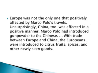  Europe was not the only one that positively
affected by Marco Polo's travels.
Unsurprisingly, China, too, was affected in a
positive manner. Marco Polo had introduced
gunpowder to the Chinese. ... With trade
between Europe and China, the Europeans
were introduced to citrus fruits, spices, and
other newly seen goods.
 