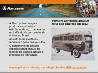 Primeira Carroceria  metálica  feita pela empresa em 1952. A Marcopolo começa a produzir as primeiras  estruturas de aço,  um marco na indústria de carrocerias de ônibus no Brasil. As estruturas metálicas reduzem o peso dos veículos.  O surgimento de chassis especiais para ônibus, na metade da década, agiliza o processo de fabricação. Nessa primeira década, a produção totaliza  600 carrocerias .  