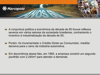A conjuntura política e econômica da década de 60 trouxe reflexos severos em vários setores da sociedade brasileiras, contrariando o incentivo à industrialização da década de 50; Porém, foi incrementado o Crédito Direto ao Consumidor, medida decisiva para o ramo da indústria automotiva. Em decorrência desse fato, em 1965, a empresa constrói um segundo pavilhão com 2.240m² para atender a demanda. 