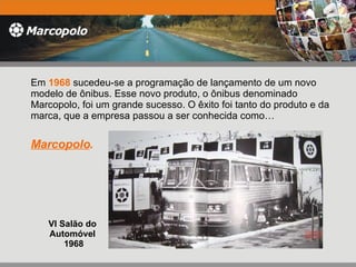 VI Salão do  Automóvel  1968 Em  1968  sucedeu-se a programação de lançamento de um novo modelo de ônibus. Esse novo produto, o ônibus denominado Marcopolo, foi um grande sucesso. O êxito foi tanto do produto e da marca, que a empresa passou a ser conhecida como…  Marcopolo . 